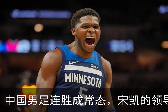 中国男足连胜成常态，宋凯的领导助力人才涌现