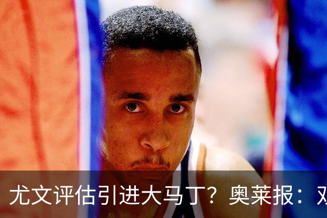 尤文评估引进大马丁？奥莱报：双方暂时还没有接触
