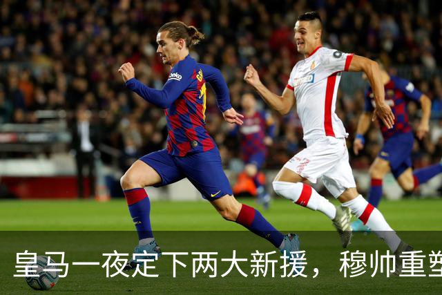 皇马一夜定下两大新援，穆帅重塑防线，下赛季西甲挑战巴萨王朝